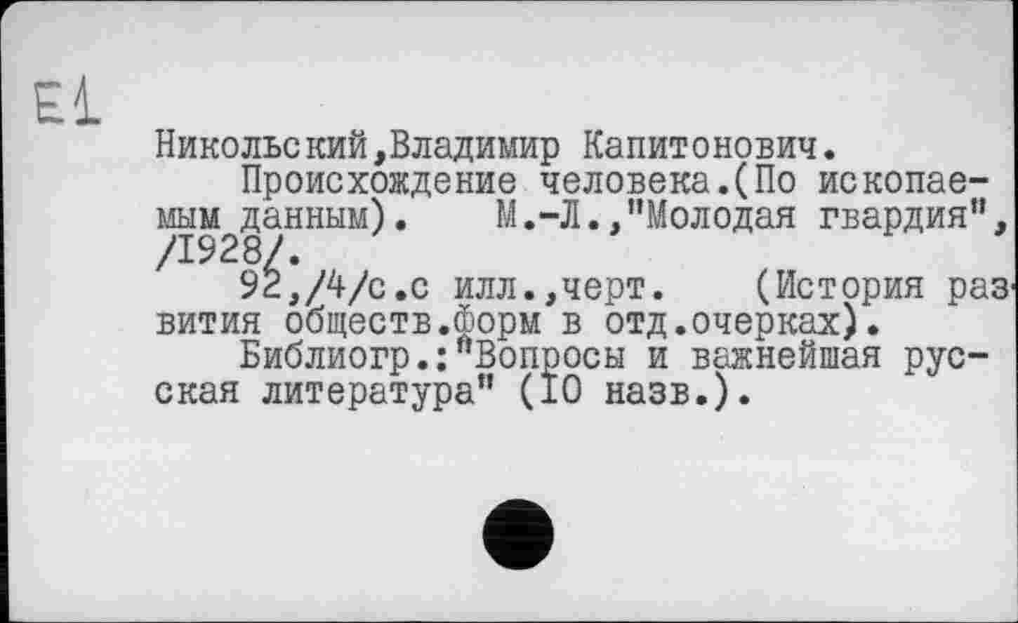 ﻿Никольский,Владимир Капитонович.
Происхождение человека.(По ископаемым данным). М.-Л./’Молодая гвардия”, '	9^,/4/с.с илл.,черт. (История раз
вития обществ.форм в отд.очерках).
Библиогр.:”Вопросы и важнейшая русская литература” (10 назв.).